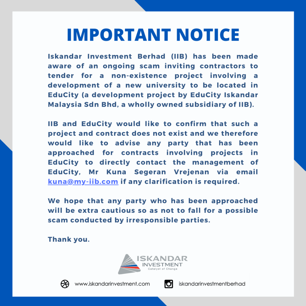 Iskandar Investment Berhad (IIB) has been made aware of an ongoing scam inviting contractors to tender for a non-existence project involving a development of a new university to be located in EduCity (a development project by EduCity Iskandar Malaysia Sdn Bhd, a wholly owned subsidiary of IIB).  IIB and EduCity would like to confirm that such a project and contract does not exist and we therefore would like to advise any party that has been approached for contracts involving projects in EduCity to directly contact the management of EduCity, Mr Kuna Segeran Vrejenan via email kuna@my-iib.com if any clarification is required.  We hope that any party who has been approached will be extra cautious as to not fall for a possible scam conducted by irresponsible parties.  Thank you. 